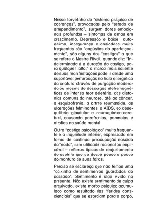 Nesse torvelinho do “sistema psíquico de
cobranças”, provocadas pelo “estado de
arrependimento”, surgem dores emocio-
nais profundas – sintomas de almas em
crescimento. Depressão e baixa auto-
estima, insegurança e ansiedade muito
frequentes são “angústias do aperfeiçoa-
mento”, são alguns dos “castigos” a que
se refere o Mestre Rivail, quando diz: “In-
determinada é a duração do castigo, pa-
ra qualquer falta;” a marca mais saliente
de suas manifestações pode ir desde uma
suportável perturbação no halo energético
da criatura através de purgação modera-
da ou mesmo de descargas eletromagné-
ticas de intenso teor deletério, das disto-
nias comuns da neurose, até ao câncer,
a esquizofrenia, a artrite reumatoide, as
ulcerações fulminantes, a AIDS, ao dese-
quilíbrio glandular e neuroquímico-cere-
bral, causando parafrenias, paranoias e
atrofias na saúde mental.
Outro “castigo psicológico” muito frequen-
te é a inquietude interior, expressada em
forma de contínua preocupação nascida
do “nada”, sem utilidade racional ou expli-
cável – reflexos típicos de reajustamento
do espírito que se despe pouco a pouco
do monturo de suas faltas.
Preciso se esclareça que não temos uma
“caixinha de sentimentos guardados do
passado”. Sentimento é algo vivido no
presente. Não existe sentimento de culpa
arquivado, existe morbo psíquico acumu-
lado como resultado das “feridas cons-
cienciais” que se espraiam para o corpo,
 