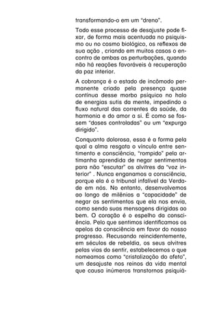 transformando-o em um “dreno”.
Todo esse processo de desajuste pode fi-
xar, de forma mais acentuada no psiquis-
mo ou no cosmo biológico, os reflexos de
sua ação , criando em muitos casos o en-
contro de ambas as perturbações, quando
não há reações favoráveis à recuperação
da paz interior.
A cobrança é o estado de incômodo per-
manente criado pela presença quase
contínua desse morbo psíquico no halo
de energias sutis da mente, impedindo o
fluxo natural das correntes da saúde, da
harmonia e do amor a si. É como se fos-
sem “doses controladas” ou um “expurgo
dirigido”.
Conquanto dolorosa, essa é a forma pela
qual a alma resgata o vínculo entre sen-
timento e consciência, “rompido” pela ar-
timanha aprendida de negar sentimentos
para não “escutar” os alvitres da “voz in-
terior” . Nunca enganamos a consciência,
porque ela é o tribunal infalível da Verda-
de em nós. No entanto, desenvolvemos
ao longo de milênios a “capacidade” de
negar os sentimentos que ela nos envia,
como sendo suas mensagens dirigidas ao
bem. O coração é o espelho da consci-
ência. Pelo que sentimos identificamos os
apelos da consciência em favor do nosso
progresso. Recusando reincidentemente,
em séculos de rebeldia, os seus alvitres
pelas vias do sentir, estabelecemos o que
nomeamos como “cristalização do afeto”,
um desajuste nos reinos da vida mental
que causa inúmeros transtornos psiquiá-
 