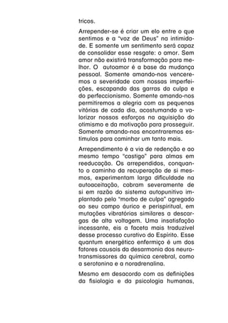 tricos.
Arrepender-se é criar um elo entre o que
sentimos e a “voz de Deus” na intimida-
de. E somente um sentimento será capaz
de consolidar esse resgate: o amor. Sem
amor não existirá transformação para me-
lhor. O autoamor é a base da mudança
pessoal. Somente amando-nos vencere-
mos a severidade com nossas imperfei-
ções, escapando das garras da culpa e
do perfeccionismo. Somente amando-nos
permitiremos a alegria com as pequenas
vitórias de cada dia, acostumando a va-
lorizar nossos esforços na aquisição do
otimismo e da motivação para prosseguir.
Somente amando-nos encontraremos es-
tímulos para caminhar um tanto mais.
Arrependimento é a via de redenção e ao
mesmo tempo “castigo” para almas em
reeducação. Os arrependidos, conquan-
to o caminho da recuperação de si mes-
mos, experimentam larga dificuldade na
autoaceitação, cobram severamente de
si em razão do sistema autopunitivo im-
plantado pelo “morbo de culpa” agregado
ao seu campo áurico e perispiritual, em
mutações vibratórias similares a descar-
gas de alta voltagem. Uma insatisfação
incessante, eis a faceta mais traduzível
desse processo curativo do Espírito. Esse
quantum energético enfermiço é um dos
fatores causais da desarmonia dos neuro-
transmissores da química cerebral, como
a serotonina e a noradrenalina.
Mesmo em desacordo com as definições
da fisiologia e da psicologia humanas,
 