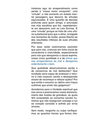 tratamos aqui do arrependimento como
sendo a “nossa maior conquista”, uma
“virtude”, e não somente um estado men-
tal passageiro que decorre de atitudes
equivocadas. É uma questão de decisão
profunda para quem atingiu a saturação
nas más escolhas que fez, repetidamen-
te em desacerto com as Leis Divinas. É
uma “virtude” porque se trata de uma vitó-
ria substancial para que a alma, arraigada
nos tormentos da ilusão, possa libertar-se
dos resultados infelizes de suas atitudes
milenares.
Por essa razão costumamos assinalar
que para nós, criaturas em linha inicial de
consciência e maturidade, especialmente
para nós que abraçamos a causa espírita,
nossa única qualidade é a de almas que
nos arrependemos do mal e desejamos
ardentemente o bem.
Que qualidade desenvolvemos senão a
de cansarmos do mal deliberado? Que
condição seria capaz de endossar o retor-
no à vida corporal, senão o desesperado
anseio de recomeçar e refazer ações? Por
que então o encanto ou delírio com traços
sublimes que ainda não galgamos?
Acordemos para a Verdade espiritual que
nos cerca e promovamos nosso distancia-
mento das ilusões de grandeza, as quais
têm avassalado os conceitos sociais hu-
manos que não asseguram sossego e luz
ao coração cansado e sofrido por erros
atrozes.
Sem medo, vergonha ou culpa verifique-
mos os quesitos morais que fomos cha-
 