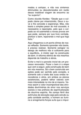 mados a extirpar, e não nos sintamos
diminuídos ou desvalorizados em razão
dessa inadiável viagem de encontro ao
“eu superior”.
Como elucida Kardec: “Desde que o cul-
pado clame por misericórdia, Deus o ou-
ve e lhe concede a esperança. Mas, não
basta o simples pesar do mal causado; é
necessária a reparação, pelo que o cul-
pado se vê submetido a novas provas em
que pode, sempre por sua livre vontade,
praticar o bem, reparando o mal que haja
feito.”
Aqui chegamos a um ponto clímax de nos-
sa reflexão. Somente aprender não basta,
é preciso realizar. Somente estagiar no
desejo de melhora não é suficiente para
o equilíbrio,, é mister agir na construção
do bem. A reforma efetiva de nós mesmos
depende de trabalho e obras.
Evitar o mal é a parcela inicial de um pro-
cesso renovador. Fazer o bem é a etapa
que vem a seguir, pela construção do bem
em nós mesmos. Só o bem construído em
ações pode ser sentido pelo coração, e
somente sob a tutela das suas ondas re-
novadoras a alma, em ambos os planos
existenciais, poderá talhar valores com
mais intensidade no imo de si mesmo. Ve-
mos assim o valor incomparável das ativi-
dades doutrinárias de amor nos serviços
sociais e nas práticas de espiritualização
da doutrina espírita. No campo fértil dos
estímulos de elevação seja pelo estudo ou
pela caridade sentida, o homem se ilumi-
na e arregimenta forças sutis que o impul-
 