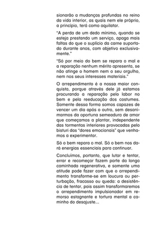 sionarão a mudanças profundas no reino
da vida interior, as quais nem ele próprio,
a princípio, terá como aquilatar.
“A perda de um dedo mínimo, quando se
esteja prestando um serviço, apaga mais
faltas do que o suplício da carne suporta-
do durante anos, com objetivo exclusiva-
mente.”
“Só por meio do bem se repara o mal e
a reparação nenhum mérito apresenta, se
não atinge o homem nem o seu orgulho,
nem nos seus interesses materiais.”
O arrependimento é a nossa maior con-
quista, porque através dele já estamos
procurando a reparação pelo labor no
bem e pela reeducação dos costumes.
Somente dessa forma somos capazes de
vencer um dia após o outro, sem desani-
marmos da oportuna semeadura de amor
que começamos a plantar, independente
das tormentas interiores provocadas pelo
bisturi das “dores emocionais” que venha-
mos a experimentar.
Só o bem repara o mal. Só o bem nos da-
rá energias essenciais para continuar.
Concluímos, portanto, que lutar e tentar,
errar e recomeçar fazem parte da longa
caminhada regenerativa, e somente uma
atitude pode fazer com que o arrependi-
mento transforme-se em loucura ou per-
turbação, fracasso ou queda: a desistên-
cia de tentar, pois assim transformaremos
o arrependimento impulsionador em re-
morso estagnante e tortura mental a ca-
minho do desajuste...
 