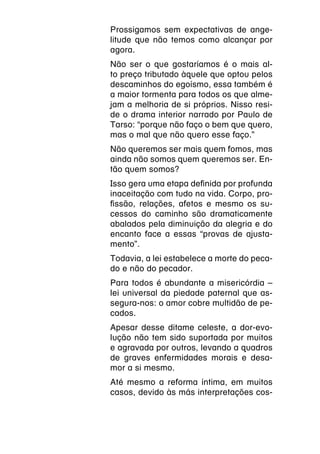 Prossigamos sem expectativas de ange-
litude que não temos como alcançar por
agora.
Não ser o que gostaríamos é o mais al-
to preço tributado àquele que optou pelos
descaminhos do egoísmo, essa também é
a maior tormenta para todos os que alme-
jam a melhoria de si próprios. Nisso resi-
de o drama interior narrado por Paulo de
Tarso: “porque não faço o bem que quero,
mas o mal que não quero esse faço.”
Não queremos ser mais quem fomos, mas
ainda não somos quem queremos ser. En-
tão quem somos?
Isso gera uma etapa definida por profunda
inaceitação com tudo na vida. Corpo, pro-
fissão, relações, afetos e mesmo os su-
cessos do caminho são dramaticamente
abalados pela diminuição da alegria e do
encanto face a essas “provas de ajusta-
mento”.
Todavia, a lei estabelece a morte do peca-
do e não do pecador.
Para todos é abundante a misericórdia –
lei universal da piedade paternal que as-
segura-nos: o amor cobre multidão de pe-
cados.
Apesar desse ditame celeste, a dor-evo-
lução não tem sido suportada por muitos
e agravada por outros, levando a quadros
de graves enfermidades morais e desa-
mor a si mesmo.
Até mesmo a reforma íntima, em muitos
casos, devido às más interpretações cos-
 