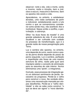 observar: noite e dia, vida e morte, verão
e inverno, razão e intuição, bem e mal,
claro e escuro, masculino e feminino. Sem
os opostos não existe a vida.
Aprendemos, no entanto, a estabelecer
divisões, uma visão cartesiana de partir
o indivisível, estabelecendo assim a luta
contra o que se convencionou conside-
rar como sendo mau, não aceitável, feio e
inutilizável. Nasce então o conflito, a per-
turbação, a cobrança.
Olhar “as duas faces da moeda” é uma
grande sabedoria de vida. É uma atitude
saudável a ser cultivada com cuidado
no processo de transformação, que é a
grande razão de nossa peregrinação pela
Terra.
Luz e sombra são opostos, no entanto,
uma depende da outra, assim como o pas-
so da perna direita depende do passo da
perna esquerda. Luz e sombra, perfeição
e imperfeição são faces de uma mesma
estrutura da alma, razão pela qual será
impróprio adotar o conceito de eliminação
para os assuntos da vida interior. Nunca
eliminamos uma “parte”, a integramos.
Contudo, esse processo de integração ge-
ra um doloroso sentimento de perda, ne-
cessário ao progresso. Perde-se o velho
para construir o novo. Na verdade efetu-
amos uma reconstrução marcada por eta-
pas desafiantes. Perde-se a “velha iden-
tidade” e não se sabe como construir “o
que se deve ser agora” a “nova identida-
de”.
 
