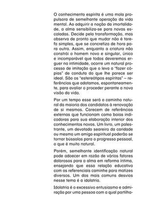 O conhecimento espírita é uma mola pro-
pulsora de semelhante operação da vida
mental. Ao adquirir a noção da imortalida-
de, a alma sensibiliza-se para novas es-
caladas. Decide pela transformação, mas
observa de pronto que mudar não é tare-
fa simples, que se concretiza de hora pa-
ra outra. Assim, enquanto a criatura não
constrói o homem novo e singular, único
e incomparável que todos deveremos er-
guer na intimidade, ocorre um natural pro-
cesso de imitação que o leva a “fazer có-
pias” de conduta do que lhe parece ser
ideal. São os “estereótipos espíritas” – re-
ferências que adotamos, espontaneamen-
te, para avaliar o proceder perante a nova
visão da vida.
Por um tempo esse será o caminho natu-
ral da maioria dos candidatos à renovação
de si mesmos. Carecem de referências
externas que funcionam como boias indi-
cadoras para sua elaboração interior dos
conhecimentos novos. Um livro, um pales-
trante, um devotado seareiro da caridade
ou mesmo um amigo espiritual poderão se
tornar bússolas para o progresso pessoal,
o que é muito natural.
Porém, semelhante identificação natural
pode adoecer em razão de vários fatores
dolorosos para a alma em reforma íntima,
ensejando que essa relação educativa
com os referenciais caminhe para matizes
diversos. Um dos mais comuns desvios
nesse tema é a idolatria.
Idolatria é o excessivo entusiasmo e admi-
ração por uma pessoa com a qual partilha-
 