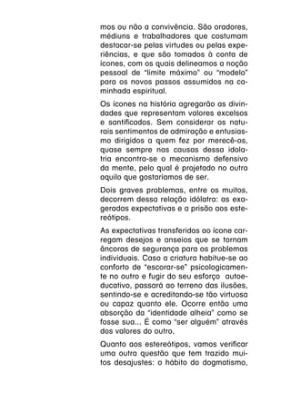 mos ou não a convivência. São oradores,
médiuns e trabalhadores que costumam
destacar-se pelas virtudes ou pelas expe-
riências, e que são tomados à conta de
ícones, com os quais delineamos a noção
pessoal de “limite máximo” ou “modelo”
para os novos passos assumidos na ca-
minhada espiritual.
Os ícones na história agregarão as divin-
dades que representam valores excelsos
e santificados. Sem considerar os natu-
rais sentimentos de admiração e entusias-
mo dirigidos a quem fez por merecê-os,
quase sempre nas causas dessa idola-
tria encontra-se o mecanismo defensivo
da mente, pelo qual é projetado no outro
aquilo que gostaríamos de ser.
Dois graves problemas, entre os muitos,
decorrem dessa relação idólatra: as exa-
geradas expectativas e a prisão aos este-
reótipos.
As expectativas transferidas ao ícone car-
regam desejos e anseios que se tornam
âncoras de segurança para os problemas
individuais. Caso a criatura habitue-se ao
conforto de “escorar-se” psicologicamen-
te no outro e fugir do seu esforço autoe-
ducativo, passará ao terreno das ilusões,
sentindo-se e acreditando-se tão virtuosa
ou capaz quanto ele. Ocorre então uma
absorção da “identidade alheia” como se
fosse sua... É como “ser alguém” através
dos valores do outro.
Quanto aos estereótipos, vamos verificar
uma outra questão que tem trazido mui-
tos desajustes: o hábito do dogmatismo,
 
