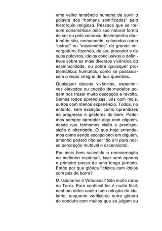 uma velha tendência humana de ouvir a
palavra dos “homens santificados” pela
hierarquia religiosa. Pessoas que se tor-
nam carismáticas pela sua natural forma
de ser ou pelo valoroso desempenho dou-
trinário são, comumente, colocadas como
“astros” ou “missionários” de grande en-
vergadura, fazendo, de seu proceder e de
suas palavras, ideias conclusivas e defini-
tivas sobre as mais diversas vivências da
espiritualidade, ou sobre quaisquer pro-
blemáticas humanas, como se posssuis-
sem a visão integral de tais questões.
Quaisquer dessas vivências, expectati-
vas elevadas ou criação de modelos po-
dem nos trazer muita decepção e revolta.
Somos todos aprendizes, uns com mais,
outros com menos experiência. Todos, no
entanto, sem exceção, como aprendizes
do progresso e gestores do bem. Pode-
mos sempre aprender algo com alguém,
desde que tenhamos visão e predispo-
sição à alteridade. O que hoje entende-
mos como sendo excepcional em alguém,
amanhã poderá não ser tão útil para nos-
sa percepção mutável e ascensional.
Por mais bem sucedida a reencarnação
na melhoria espiritual, isso será apenas
o primeiro passo de uma longa jornada.
Então por que glórias fictícias com ídolos
com pés de barro?
Missionários e Virtuosos? São muito raros
na Terra. Para conhecê-los é muito fácil,
nenhum deles aceita uma relação de ido-
latria, enquanto verifica-se outro gênero
de conduta com muitos que se julgam ou
 