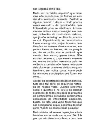 são julgados como tais.
Muita vez os “ídolos espíritas” que mira-
mos não suportariam ter feridas as cor-
das dos interesses pessoais.. Bastaria a
alguém cumprir o dever – ainda poucas
vezes exercido – de questioná-los com
fraternidade para se rebelarem. Acostu-
mou-se tanto a essa convenção em nos-
sos ambientes de cristianismo redivivo,
que já não se indaga ou filosofa, apenas
se crê. Especialmente se determinadas
fontes consagradas, sejam homens, ins-
tituições ou mesmo desencarnados, ex-
pedem ideias ou teorias, não se pesqui-
sa, não se analisa com a prudência que
manda o bom senso, apenas crê-se. Não
existem debates e, o que é mais lamentá-
vel, muitos corações insensatos pela re-
verência excessiva não fazem nada para
dela afastarem os menos vividos, os quais
terminam, em muitos casos, como pupi-
los mimados e protegidos que fazem es-
colas...
Apesar da constatação desses malefícios,
tudo isso faz parte da sequência históri-
ca de nossas vidas. Quando refletimos
sobre a questão é no intuito de chamar
a atenção de todos nós para os prejuízos
de continuarmos cultivando semelhantes
expressões de infantilidade emocional.
Existe, de fato, uma velha tendência que
nos acompanha, a qual podemos declinar
como “hábito de canonização psíquica”.
Muitos ídolos adoram as bajulações e bur-
burinhos em torno de seu nome. São fol-
gas que não deveríamos buscar para nos-
 