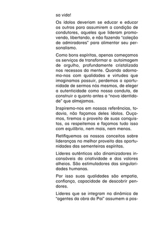 sa vida!
Os ídolos deveriam se educar e educar
os outros para assumirem a condição de
condutores, aqueles que lideram promo-
vendo, libertando, e não fazendo “coleção
de admiradores” para alimentar seu per-
sonalismo.
Como bons espíritas, apenas começamos
os serviços de transformar a autoimagem
de orgulho, profundamente cristalizada
nos recessos da mente. Quando adorna-
mo-nos com qualidades e virtudes que
imaginamos possuir, perdemos a oportu-
nidade de sermos nós mesmos, de eleger
a autenticidade como nossa conduta, de
construir o quanto antes a “nova identida-
de” que almejamos.
Inspiremo-nos em nossas referências, to-
davia, não façamos deles ídolos. Ouça-
mos, tiremos o proveito de suas conquis-
tas, os respeitemos e façamos tudo isso
com equilíbrio, nem mais, nem menos.
Retifiquemos os nossos conceitos sobre
lideranças no melhor proveito das oportu-
nidades das sementeiras espíritas.
Líderes autênticos são dinamizadores in-
cansáveis da criatividade e dos valores
alheios. São estimuladores das singulari-
dades humanas.
Por isso suas qualidades são empatia,
confiança, capacidade de descobrir pen-
dores.
Líderes que se integram na dinâmica de
“agentes da obra do Pai” assumem a pos-
 