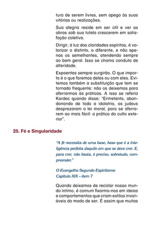 tura de serem livres, sem apego às suas
                   vitórias ou realizações.
                   Sua alegria reside em ser útil e ver as
                   obras sob sua tutela crescerem em satis-
                   fação coletiva.
                   Dirigir, à luz das claridades espíritas, é va-
                   lorizar o distinto, o diferente, e não ape-
                   nas os semelhantes, atendendo sempre
                   ao bem geral. Isso se chama conduta de
                   alteridade.
                   Expoentes sempre surgirão. O que impor-
                   ta é o que faremos deles ou com eles. Evi-
                   temos também a substituição que tem se
                   tornado frequente: não os deixemos para
                   aferrarmos às práticas. A isso se referia
                   Kardec quando disse: “Entretanto, aban-
                   donando de todo a idolatria, os judeus
                   desprezaram a lei moral, para se aferra-
                   rem ao mais fácil: a prática do culto exte-
                   rior”.

25. Fé e Singularidade

                   “A fé necessita de uma base, base que é a inte-
                   ligência perfeita daquilo em que se deve crer. E,
                   para crer, não basta, é preciso, sobretudo, com-
                   preender.”

                   O Evangelho Segundo Espiritismo
                   Capítulo XIX – item 7

                   Quando deixamos de reciclar nosso mun-
                   do íntimo, é comum fixarmo-nos em ideias
                   e comportamentos que criam estilos invari-
                   áveis do modo de ser. É assim que muitas
 