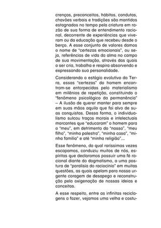 crenças, preconceitos, hábitos, condutas,
chavões verbais e tradições são mantidos
estagnados no tempo pela criatura em ra-
zão de sua forma de entendimento racio-
nal, decorrente de experiências que vive-
ram ou da educação que recebeu desde o
berço. A esse conjunto de valores damos
o nome de “certezas emocionais”, ou se-
ja, referências de vida da alma no campo
de sua movimentação, através das quais
o ser cria, trabalha e respira absorvendo e
expressando sua personalidade.
Considerando o estágio evolutivo da Ter-
ra, essas “certezas” do homem encon-
tram-se entorpecidas pelo materialismo
em milênios de repetição, constituindo o
“fenômeno psicológico da permanência”
– A ilusão de querer manter para sempre
em suas mãos aquilo que foi alvo de su-
as conquistas. Dessa forma, o individua-
lismo sulcou traços morais e intelectuais
marcantes que “educaram” o homem para
o “meu”, em detrimento do “nosso”, “meu
filho”, “minha palestra”, “minha casa”, “mi-
nha família” e até “minha religião”...
Esse fenômeno, da qual raríssimas vezes
escapamos, conduziu muitos de nós, es-
píritas que declaramos possuir uma fé ra-
cional diante do dogmatismo, a uma pos-
tura de “paralisia do raciocínio” em muitas
questões, as quais apelam para nossa ur-
gente coragem de desapego e reconstru-
ção pela oxigenação de nossas ideias e
conceitos.
A esse respeito, entre as infinitas recicla-
gens a fazer, vejamos uma velha e costu-
 