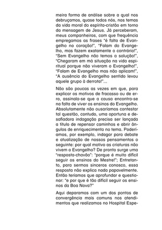 meira forma de análise sobre a qual nos
debruçamos, quase todos nós, nos temas
da vida moral do espírita-cristão em torno
da mensagem de Jesus. Já perceberam,
meus companheiros, com que frequência
empregamos as frases “é falta de Evan-
gelho no coração!”, “Falam do Evange-
lho, mas fazem exatamente o contrário!”,
“Sem Evangelho não temos a solução!”,
“Chegaram em má situação na vida espi-
ritual porque não viveram o Evangelho!”,
“Falam de Evangelho mas não aplicam!”,
“A ausência do Evangelho sentido levou
aquele grupo à derrota!”...
Não são poucas as vezes em que, para
explicar os motivos de fracasso ou de er-
ro, assinala-se que a causa encontra-se
na falta de viver os ensinos do Evangelho.
Absolutamente não ousaríamos contestar
tal questão, contudo, uma oportuna e de-
safiadora indagação precisa ser lançada
a título de repensar caminhos e abrir ân-
gulos de enriquecimento no tema. Poderí-
amos, por exemplo, indagar para debate
e atualização de nossos pensamentos o
seguinte: por qual motivo as criaturas não
vivem o Evangelho? De pronto surge uma
“resposta-chavão”: “porque é muito difícil
seguir os ensinos do Mestre!”; Entretan-
to, para sermos sinceros conosco, essa
resposta não explica nada papavelmente.
Então teríamos que aprofundar e questio-
nar: “e por que é tão difícil seguir os ensi-
nos da Boa Nova?”
Aqui deparamos com um dos pontos de
convergência mais comuns nos atendi-
mentos que realizamos no Hospital Espe-
 