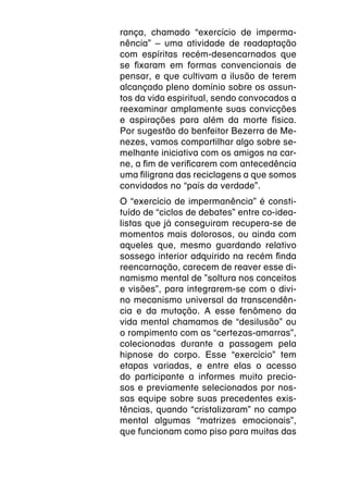 rança, chamado “exercício de imperma-
nência” – uma atividade de readaptação
com espíritas recém-desencarnados que
se fixaram em formas convencionais de
pensar, e que cultivam a ilusão de terem
alcançado pleno domínio sobre os assun-
tos da vida espiritual, sendo convocados a
reexaminar amplamente suas convicções
e aspirações para além da morte física.
Por sugestão do benfeitor Bezerra de Me-
nezes, vamos compartilhar algo sobre se-
melhante iniciativa com os amigos na car-
ne, a fim de verificarem com antecedência
uma filigrana das reciclagens a que somos
convidados no “país da verdade”.
O “exercício de impermanência” é consti-
tuído de “ciclos de debates” entre co-idea-
listas que já conseguiram recupera-se de
momentos mais dolorosos, ou ainda com
aqueles que, mesmo guardando relativo
sossego interior adquirido na recém finda
reencarnação, carecem de reaver esse di-
namismo mental de ”soltura nos conceitos
e visões”, para integrarem-se com o divi-
no mecanismo universal da transcendên-
cia e da mutação. A esse fenômeno da
vida mental chamamos de “desilusão” ou
o rompimento com as “certezas-amarras”,
colecionadas durante a passagem pela
hipnose do corpo. Esse “exercício” tem
etapas variadas, e entre elas o acesso
do participante a informes muito precio-
sos e previamente selecionados por nos-
sas equipe sobre suas precedentes exis-
tências, quando “cristalizaram” no campo
mental algumas “matrizes emocionais”,
que funcionam como piso para muitas das
 