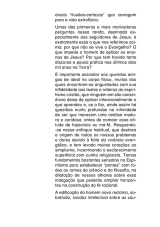 atuais “ilusões-certezas” que carregam
para a vida extrafísica.
Umas das primeiras e mais motivadoras
perguntas nessa tarefa, destinada es-
pecialmente aos seguidores de Jesus, é
exatamente essa a que nos referimos aci-
ma: por que não se vive o Evangelho? O
que impede o homem de aplicar os ensi-
nos de Jesus? Por que tem havido tanto
discurso e pouca prática nos últimos dois
mil anos na Terra?
É importante assinalar aos queridos ami-
gos de ideal no corpo físico, muitos dos
quais encontram-se angustiados com sua
infidelidade aos textos e roteiros do espiri-
tismo cristão, que ninguém em são consci-
ência deixa de aplicar intencionalmente o
que aprendeu e, se o faz, ainda assim há
questões muito profundas na intimidade
do ser que merecem uma análise madu-
ra e caridosa, antes de nomear essa ati-
tude de hipocrisia ou má-fé. Resguarda-
-se nesse enfoque habitual, que destaca
a origem de todos os nossos problemas
e dores devido à falta da vivência evan-
gélica, e tem levado muitos corações ao
simplismo, incentivando o esclarecimento
superficial com cunho religiosista. Temos
fundamentos bastantes sensatos no Espi-
ritismo para estabelecer “pontes” com to-
dos os ramos da ciência e da filosofia, na
dilatação de nossos olhares sobre essa
indagação que poderão ampliar horizon-
tes na construção da fé racional.
A edificação do homem novo reclama, so-
bretudo, lucidez intelectual sobre as cau-
 