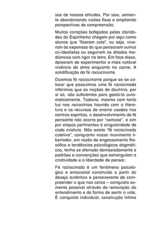 sas de nossas atitudes. Por isso, somen-
te abandonando visões fixas e ampliando
perspectivas de compreensão.
Muitos corações bafejados pelas clarida-
des do Espiritismo chegam por aqui como
alunos que “fizeram cola”, ou seja, vive-
ram às expensas do que pensavam outros
co-idealistas ou seguiram os ditados me-
diúnicos com rigor na letra. Em face disso,
deixaram de experimentar a mais notável
vivência da alma enquanto na carne: A
solidificação da fé raciocinante.
Dizemos fé raciocinante porque ao se co-
locar que possuímos uma fé raciocinada
inferimos que as noções de doutrina, por
si só, são suficientes para gestá-la auto-
maticamente. Todavia, mesmo com tanta
luz nos raciocínios haurida com a litera-
tura e os recursos de ensino usados nos
centros espiritas, o desenvolvimento da fé
pensante não ocorre por “osmose”, e sim
por etapas pertinentes à singularidade de
cada criatura. Não existe “fé raciocinada
coletiva”, conquanto nosso movimento li-
bertador, em razão de engessamento filo-
sófico e tendências psicológicas dogmáti-
cas, tenha se aferrado demasiadamente a
padrões e convenções que estrangulam a
criatividade e a liberdade de pensar.
Fé raciocinada é um fenômeno psicoló-
gico e emocional construído a partir do
desejo autêntico e perseverante de com-
preender o que nos cerca – conquista so-
mente possível através da renovação do
entendimento e da forma de sentir a vida.
É conquista individual, construção íntima
 