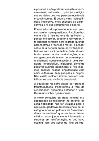 e pessoal, e não pode ser considerada co-
mo adesão automática a princípios religio-
sos ou ideias que nos parecem aceitáveis
e convincentes. E quanto mais maleabili-
dade intelectiva, mais chances de alcan-
çarmos a fé que compreende e liberta.
Fomos educados para obedecer sem pen-
sar, aceitar sem questionar. A cultura hu-
mana não é rica na arte de estimular a
pensar e filosofar, debater e reinventar. A
fé racional somente será lograda quando
aprendermos a “pensar a moral”, a pensar
sobre si, a debater sobre as vivências in-
teriores com espírito de liberdade, distan-
te da censura e das recriminações, com
coragem para distanciar de estereótipos.
A chamada conscientização é uma con-
quista intransferível, individual, somente
possível quando permitimos a nós mes-
mos analisar nossas singularidade com
amor e ternura, sem punições e culpas.
Não existe melhora íntima concreta sem
trilharmos essa vivência emocional.
A educação na Terra passa por grandes
transformações. Penetramos a “era da
curiosidade”, queremos entender a vida.
Queremos saber quem somos...
A maior conquista da etapa hominal é a
capacidade de raciocinar, no entanto, se
essa habilidade não for utilizada para a
aquisição gradativa da consciência de si,
estagnaremos no patamar de “coleciona-
dores de certezas” que nos foram trans-
mitidas, esbanjando muita informação e
carentes de transformação. A “boa nova
espírita” tem que saltar da “ilha da inte-
 