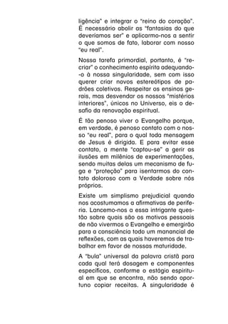 ligência” e integrar o “reino do coração”.
É necessário abolir as “fantasias do que
deveríamos ser” e aplicarmo-nos a sentir
o que somos de fato, laborar com nosso
“eu real”.
Nossa tarefa primordial, portanto, é “re-
criar” o conhecimento espírita adequando-
-o à nossa singularidade, sem com isso
querer criar novos estereótipos de pa-
drões coletivos. Respeitar os ensinos ge-
rais, mas desvendar os nossos “mistérios
interiores”, únicos no Universo, eis o de-
safio da renovação espiritual.
É tão penoso viver o Evangelho porque,
em verdade, é penoso contato com o nos-
so “eu real”, para o qual toda mensagem
de Jesus é dirigida. E para evitar esse
contato, a mente “captou-se” a gerir as
ilusões em milênios de experimentações,
sendo muitas delas um mecanismo de fu-
ga e “proteção” para isentarmos do con-
tato doloroso com a Verdade sobre nós
próprios.
Existe um simplismo prejudicial quando
nos acostumamos a afirmativas de perife-
ria. Lancemo-nos a essa intrigante ques-
tão sobre quais são os motivos pessoais
de não vivermos o Evangelho e emergirão
para a consciência todo um manancial de
reflexões, com as quais haveremos de tra-
balhar em favor de nossas maturidade.
A “bula” universal da palavra cristã para
cada qual terá dosagem e componentes
específicos, conforme o estágio espiritu-
al em que se encontra, não sendo opor-
tuno copiar receitas. A singularidade é
 