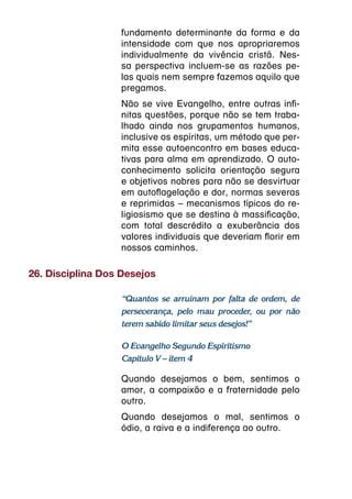fundamento determinante da forma e da
                  intensidade com que nos apropriaremos
                  individualmente da vivência cristã. Nes-
                  sa perspectiva incluem-se as razões pe-
                  las quais nem sempre fazemos aquilo que
                  pregamos.
                  Não se vive Evangelho, entre outras infi-
                  nitas questões, porque não se tem traba-
                  lhado ainda nos grupamentos humanos,
                  inclusive os espíritas, um método que per-
                  mita esse autoencontro em bases educa-
                  tivas para alma em aprendizado. O auto-
                  conhecimento solicita orientação segura
                  e objetivos nobres para não se desvirtuar
                  em autoflagelação e dor, normas severas
                  e reprimidas – mecanismos típicos do re-
                  ligiosismo que se destina à massificação,
                  com total descrédito a exuberância dos
                  valores individuais que deveriam florir em
                  nossos caminhos.

26. Disciplina Dos Desejos

                  “Quantos se arruínam por falta de ordem, de
                  perseverança, pelo mau proceder, ou por não
                  terem sabido limitar seus desejos!”

                  O Evangelho Segundo Espiritismo
                  Capítulo V – item 4

                  Quando desejamos o bem, sentimos o
                  amor, a compaixão e a fraternidade pelo
                  outro.
                  Quando desejamos o mal, sentimos o
                  ódio, a raiva e a indiferença ao outro.
 