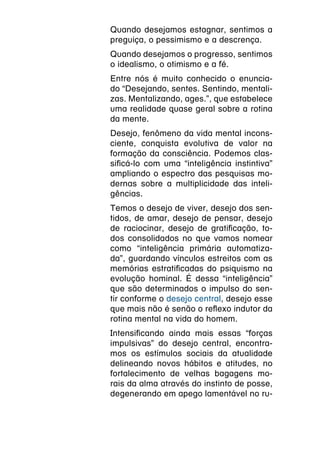 Quando desejamos estagnar, sentimos a
preguiça, o pessimismo e a descrença.
Quando desejamos o progresso, sentimos
o idealismo, o otimismo e a fé.
Entre nós é muito conhecido o enuncia-
do “Desejando, sentes. Sentindo, mentali-
zas. Mentalizando, ages.”, que estabelece
uma realidade quase geral sobre a rotina
da mente.
Desejo, fenômeno da vida mental incons-
ciente, conquista evolutiva de valor na
formação da consciência. Podemos clas-
sificá-lo com uma “inteligência instintiva”
ampliando o espectro das pesquisas mo-
dernas sobre a multiplicidade das inteli-
gências.
Temos o desejo de viver, desejo dos sen-
tidos, de amar, desejo de pensar, desejo
de raciocinar, desejo de gratificação, to-
dos consolidados no que vamos nomear
como “inteligência primária automatiza-
da”, guardando vínculos estreitos com as
memórias estratificadas do psiquismo na
evolução hominal. É dessa “inteligência”
que são determinados o impulso do sen-
tir conforme o desejo central, desejo esse
que mais não é senão o reflexo indutor da
rotina mental na vida do homem.
Intensificando ainda mais essas “forças
impulsivas” do desejo central, encontra-
mos os estímulos sociais da atualidade
delineando novos hábitos e atitudes, no
fortalecimento de velhas bagagens mo-
rais da alma através do instinto de posse,
degenerando em apego lamentável no ru-
 