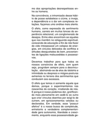 mo das apropriações desrespeitosas en-
tre os homens.
Na convivência, a intromissão desse hábi-
to de posse estabelece o ciúme, a inveja,
a dependência e a dor em complexas re-
lações. façamos uma análise mais atenta.
O afeto, como expressão do sentimento
humano, carreia em muitos lances da ex-
periência relacional, um conglomerado de
desejos. Entre eles encontram-se aqueles
que nos mantêm na retaguarda espiritual,
carecendo de educação a fim de não fazer
da vida interpessoal um colapso de ener-
gias, em círculos delicados de conflitos e
atitudes desajustadas do bem, provenien-
tes de ligações malsucedidas e possessi-
vas.
Devemos trabalhar para que todos os
nossos consórcios de afeto, com quem
seja, progridam sempre para a desvincu-
lação , abstraindo-se de elos de idolatria e
intimidade ou desprezo e mágoa-posturas
extremas no terreno dos sentimentos que
conduzem aos excessos.
O afeto que temos é somente aquele que
damos, porque o experimentamos nas
nascentes do coração, irradiando de nós.
E porque é nosso podemos dar, gratifican-
do mais plenamente em cedê-lo ao outro
que criar vínculos doentios por exigí-lo de
outrem, em aprisionamentos velados ou
declarados. Em verdade, esse “possuir
afetivo” é a nossa busca de completude,
entretanto a verdadeira complementari-
dade gera autonomia, liberdade e cresci-
mento, enquanto essa possessividade ge-
 