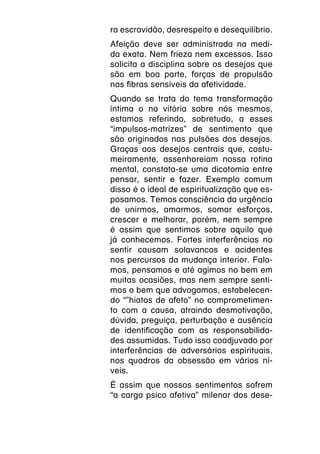 ra escravidão, desrespeito e desequilíbrio.
Afeição deve ser administrada na medi-
da exata. Nem frieza nem excessos. Isso
solicita a disciplina sobre os desejos que
são em boa parte, forças de propulsão
nas fibras sensíveis da afetividade.
Quando se trata do tema transformação
íntima o na vitória sobre nós mesmos,
estamos referindo, sobretudo, a esses
“impulsos-matrizes” de sentimento que
são originados nas pulsões dos desejos.
Graças aos desejos centrais que, costu-
meiramente, assenhoreiam nossa rotina
mental, constata-se uma dicotomia entre
pensar, sentir e fazer. Exemplo comum
disso é o ideal de espiritualização que es-
posamos. Temos consciência da urgência
de unirmos, amarmos, somar esforços,
crescer e melhorar, porém, nem sempre
é assim que sentimos sobre aquilo que
já conhecemos. Fortes interferências no
sentir causam solavancos e acidentes
nos percursos da mudança interior. Fala-
mos, pensamos e até agimos no bem em
muitas ocasiões, mas nem sempre senti-
mos o bem que advogamos, estabelecen-
do “”hiatos de afeto” no comprometimen-
to com a causa, atraindo desmotivação,
dúvida, preguiça, perturbação e ausência
de identificação com as responsabilida-
des assumidas. Tudo isso coadjuvado por
interferências de adversários espirituais,
nos quadros da obsessão em vários ní-
veis.
É assim que nossos sentimentos sofrem
“a carga psico afetiva” milenar dos dese-
 