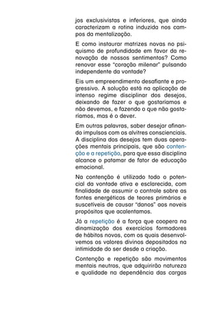 jos exclusivistas e inferiores, que ainda
caracterizam a rotina induzida nos cam-
pos da mentalização.
E como instaurar matrizes novas no psi-
quismo de profundidade em favor da re-
novação de nossos sentimentos? Como
renovar esse “coração milenar” pulsando
independente da vontade?
Eis um empreendimento desafiante e pro-
gressivo. A solução está na aplicação de
intenso regime disciplinar dos desejos,
deixando de fazer o que gostaríamos e
não devemos, e fazendo o que não gosta-
ríamos, mas é o dever.
Em outras palavras, saber desejar afinan-
do impulsos com os alvitres conscienciais.
A disciplina dos desejos tem duas opera-
ções mentais principais, que são conten-
ção e a repetição, para que essa disciplina
alcance o patamar de fator de educação
emocional.
Na contenção é utilizado todo o poten-
cial da vontade ativa e esclarecida, com
finalidade de assumir o controle sobre as
fontes energéticas de teores primários e
suscetíveis de causar “danos” aos noveis
propósitos que acalentamos.
Já a repetição é a força que coopera na
dinamização dos exercícios formadores
de hábitos novos, com os quais desenvol-
vemos os valores divinos depositados na
intimidade do ser desde a criação.
Contenção e repetição são movimentos
mentais neutros, que adquirirão natureza
e qualidade na dependência das cargas
 
