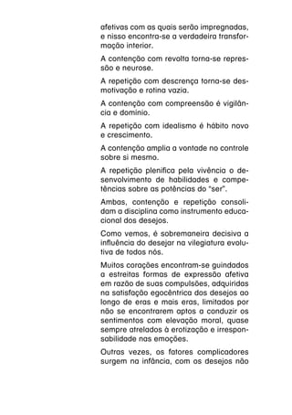 afetivas com as quais serão impregnadas,
e nisso encontra-se a verdadeira transfor-
mação interior.
A contenção com revolta torna-se repres-
são e neurose.
A repetição com descrença torna-se des-
motivação e rotina vazia.
A contenção com compreensão é vigilân-
cia e domínio.
A repetição com idealismo é hábito novo
e crescimento.
A contenção amplia a vontade no controle
sobre si mesmo.
A repetição plenifica pela vivência o de-
senvolvimento de habilidades e compe-
tências sobre as potências do “ser”.
Ambas, contenção e repetição consoli-
dam a disciplina como instrumento educa-
cional dos desejos.
Como vemos, é sobremaneira decisiva a
influência do desejar na vilegiatura evolu-
tiva de todos nós.
Muitos corações encontram-se guindados
a estreitas formas de expressão afetiva
em razão de suas compulsões, adquiridas
na satisfação egocêntrica dos desejos ao
longo de eras e mais eras, limitados por
não se encontrarem aptos a conduzir os
sentimentos com elevação moral, quase
sempre atrelados à erotização e irrespon-
sabilidade nas emoções.
Outras vezes, os fatores complicadores
surgem na infância, com os desejos não
 