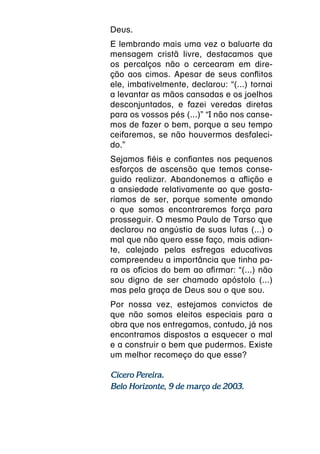 Deus.
E lembrando mais uma vez o baluarte da
mensagem cristã livre, destacamos que
os percalços não o cercearam em dire-
ção aos cimos. Apesar de seus conflitos
ele, imbativelmente, declarou: “(...) tornai
a levantar as mãos cansadas e os joelhos
desconjuntados, e fazei veredas diretas
para os vossos pés (...)” “I não nos canse-
mos de fazer o bem, porque a seu tempo
ceifaremos, se não houvermos desfaleci-
do.”
Sejamos fiéis e confiantes nos pequenos
esforços de ascensão que temos conse-
guido realizar. Abandonemos a aflição e
a ansiedade relativamente ao que gosta-
ríamos de ser, porque somente amando
o que somos encontraremos força para
prosseguir. O mesmo Paulo de Tarso que
declarou na angústia de suas lutas (...) o
mal que não quero esse faço, mais adian-
te, calejado pelas esfregas educativas
compreendeu a importância que tinha pa-
ra os ofícios do bem ao afirmar: “(...) não
sou digno de ser chamado apóstolo (...)
mas pela graça de Deus sou o que sou.
Por nossa vez, estejamos convictos de
que não somos eleitos especiais para a
obra que nos entregamos, contudo, já nos
encontramos dispostos a esquecer o mal
e a construir o bem que pudermos. Existe
um melhor recomeço do que esse?

Cícero Pereira.
Belo Horizonte, 9 de março de 2003.
 