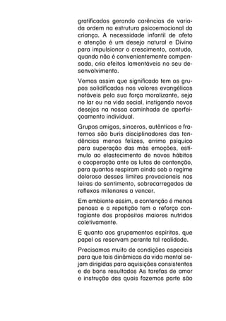 gratificados gerando carências de varia-
da ordem na estrutura psicoemocional da
criança. A necessidade infantil de afeto
e atenção é um desejo natural e Divino
para impulsionar o crescimento, contudo,
quando não é convenientemente compen-
sada, cria efeitos lamentáveis no seu de-
senvolvimento.
Vemos assim que significado tem os gru-
pos solidificados nos valores evangélicos
notáveis pela sua força moralizante, seja
no lar ou na vida social, instigando novos
desejos na nossa caminhada de aperfei-
çoamento individual.
Grupos amigos, sinceros, autênticos e fra-
ternos são buris disciplinadores das ten-
dências menos felizes, arrimo psíquico
para superação das más emoções, estí-
mulo ao elastecimento de novos hábitos
e cooperação ante as lutas de contenção,
para quantos respiram ainda sob o regime
doloroso desses limites provacionais nas
leiras do sentimento, sobrecarregados de
reflexos milenares a vencer.
Em ambiente assim, a contenção é menos
penosa e a repetição tem o reforço con-
tagiante dos propósitos maiores nutridos
coletivamente.
E quanto aos grupamentos espíritas, que
papel os reservam perante tal realidade.
Precisamos muito de condições especiais
para que tais dinâmicas da vida mental se-
jam dirigidas para aquisições consistentes
e de bons resultados As tarefas de amor
e instrução das quais fazemos parte são
 