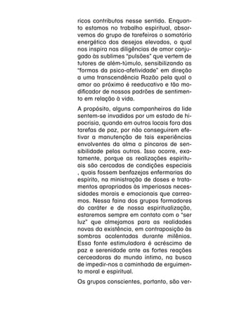 ricos contributos nesse sentido. Enquan-
to estamos no trabalho espiritual, absor-
vemos do grupo de tarefeiros o somatório
energético dos desejos elevados, o qual
nos inspira nas diligências de amor conju-
gado às sublimes “pulsões” que vertem de
tutores de além-túmulo, sensibilizando as
“formas da psico-afetividade” em direção
a uma transcendência Razão pela qual o
amor ao próximo é reeducativo e tão mo-
dificador de nossos padrões de sentimen-
to em relação à vida.
A propósito, alguns companheiros da lide
sentem-se invadidos por um estado de hi-
pocrisia, quando em outros locais fora das
tarefas de paz, por não conseguirem efe-
tivar a manutenção de tais experiências
envolventes da alma a píncaros de sen-
sibilidade pelos outros. Isso ocorre, exa-
tamente, porque as realizações espiritu-
ais são cercadas de condições especiais
, quais fossem benfazejas enfermarias do
espírito, na ministração de doses e trata-
mentos apropriados às imperiosas neces-
sidades morais e emocionais que carrea-
mos. Nessa faina dos grupos formadores
do caráter e de nossa espiritualização,
estaremos sempre em contato com o “ser
luz” que almejamos para as realidades
novas da existência, em contraposição às
sombras acalentadas durante milênios.
Essa fonte estimuladora é acréscimo de
paz e serenidade ante as fortes reações
cerceadoras do mundo íntimo, na busca
de impedir-nos a caminhada de erguimen-
to moral e espiritual.
Os grupos conscientes, portanto, são ver-
 