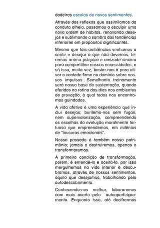 dadeiras escolas de novos sentimentos.
Através dos reflexos que assimilamos da
conduta alheia, passamos a esculpir uma
nova ordem de hábitos, renovando dese-
jos e sublimando a sombra das tendências
inferiores em propósitos dignificantes.
Mesmo que tais ambiências venhamos a
sentir e desejar o que não devemos, te-
remos arrimo psíquico e amizade sincera
para compartilhar nossas necessidades, e
só isso, muita vez, bastar-nos-á para ati-
var a vontade firme no domínio sobre nos-
sos impulsos. Semelhante treinamento
será nossa base de sustentação, quando
aferidos na rotina dos dias nos ambientes
de provação, à qual todos nos encontra-
mos guindados.
A vida afetiva é uma experiência que in-
clui desejos; burilemo-nos sem fugas,
nem supervalorização, compreendendo
as escolhas da evolução moralmente tor-
tuosa que empreendemos, em milênios
de “loucuras emocionais”.
Nosso passado é também nosso patri-
mônio; jamais o destruiremos, apenas o
transformaremos.
A primeira condição de transformação,
porém, é entendê-lo e aceitá-lo, por isso
mergulhemos na vida interior e descu-
bramos, através de nossos sentimentos,
aquilo que desejamos, trabalhando pelo
autodescobrimento.
Conhecendo-nos melhor, laboraremos
com mais acerto pelo autoaperfeiçoa-
mento. Enquanto isso, até decifrarmos
 
