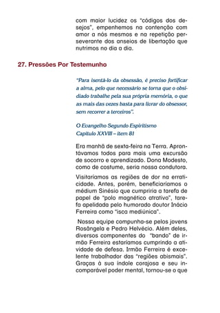 com maior lucidez os “códigos dos de-
                 sejos”, empenhemos na contenção com
                 amor a nós mesmos e na repetição per-
                 severante dos anseios de libertação que
                 nutrimos no dia a dia.

27. Pressões Por Testemunho

                 “Para isentá-lo da obsessão, é preciso fortificar
                 a alma, pelo que necessário se torna que o obsi-
                 diado trabalhe pela sua própria memória, o que
                 as mais das vezes basta para livrar do obsessor,
                 sem recorrer a terceiros”.

                 O Evangelho Segundo Espiritismo
                 Capítulo XXVIII – item 81

                 Era manhã de sexta-feira na Terra. Apron-
                 távamos todos para mais uma excursão
                 de socorro e aprendizado. Dona Modesto,
                 como de costume, seria nossa condutora.
                 Visitaríamos as regiões de dor na errati-
                 cidade. Antes, porém, beneficiaríamos o
                 médium Sinésio que cumpriria a tarefa de
                 papel de “polo magnético atrativo”, tare-
                 fa apelidada pelo humorado doutor Inácio
                 Ferreira como “isca mediúnica”.
                  Nossa equipe compunha-se pelos jovens
                 Rosângela e Pedro Helvécio. Além deles,
                 diversos componentes do  “bando” de ir-
                 mão Ferreira estaríamos cumprindo a ati-
                 vidade de defesa. Irmão Ferreira é exce-
                 lente trabalhador das “regiões abismais”.
                 Graças à sua índole corajosa e seu in-
                 comparável poder mental, tornou-se o que
 