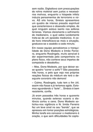 sem razão. Digladiava com preocupações
da rotina material sem justos e necessá-
rios motivos, enquanto o hóspede infeliz
induzia pensamentos de terrorismo e rai-
va. ÀS oito horas, Sinésio apresentava
um quadro de intensa pressão espiritual
que caracterizava a obsessão simples, da
qual ninguém estava isento nas esferas
terrenas. Víamos claramente o sofrimento
do medianeiro, o qual sabia lucidamente
trata-se de um episódio mediúnico. A ca-
da hora intensificava-se mais a situação,
graduava-se o assédio a cada minuto.
Em nossa equipe percebíamos a tranqui-
lidade de Dona Modesto e Irmão Ferrei-
ra, enquanto Rosângela, muito sensível à
dor experimentada pelo companheiro no
plano físico, não conteve seus ímpetos de
compaixão e desabafou:
– Mas, Dona Modesto, por que deixar es-
se quadro “correr a solto”? São passados
três horas, e pelo que vejo nas próprias
reações físicas do médium ele terá o de-
sajuste coronário não demora!
– Calma, Rosângela, tudo tem o fim útil,
assim não fosse e já teríamos agido. Esta-
mos aguardando o “bote”... Sinésio é bem
resistente, confie.
Já eram passados três horas e quarenta
minutos, quando extenso vozerio a dis-
tância cortou a cena. Dona Modesto so-
licitou-nos vigilância e fé. Irmão Ferreira
fez um leve sinal no seu “bando”, que se
apressou em tomar posições estratégicas.
Minha tarefa era convocar o medianeiro à
oração, o que sem dificuldades foi capta-
 
