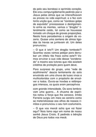do pelo seu bondoso e oprimido coração.
Ele orou compungidamente pedindo paz a
Jesus pelas almas que se intensificavam
as provas na vida espiritual; e o fez com
tanta unção que, como se “caridoso golpe
de expulsão” processasse o desligamen-
to entre as mentes, vemos o “dragão” li-
teralmente caído, tal como se houvesse
tomado um choque de graves proporções.
Nesta hora percebemos a origem do vo-
zerio. Quase uma centena de almas liga-
das às trevas se juntavam ali. Um deles
pronunciou:
– O que é isto?! Um dragão tombado?!
Quantas vezes vamos pelejar para derru-
bar um infeliz tão fraco como este?! Va-
mos arruinar a sua vida desse “condena-
do” e mostra aos tutores que não existem
créditos de proteção para quem deve.
Para surpresa do grupo, uma “rede de
acolhimento” descia lentamente do aoto
envolvido em uma chuva de luzes vivas e
multicoloridas com o propósito de envol-
ver a todos. Ouvia-se trovões e relâmpa-
gos intensos, os quais eram perceptivos
com grande intensidade. Os sons lembra-
vam uma guerra... A chusma de espíri-
tos notou a força que lhe cercava. Irmão
Ferreira surgiu em meio ao cenário como
se materializasse aos olhos de nossos ir-
mãos e pronunciou o seu tom costumeiro.
– O que vos mercê acha que vai fazer
aqui? Nois tamo aqui em nome de nossu
senhô Jesus Cristo. E pedindo a bênção
de Deus pra todos vos mecê.
 