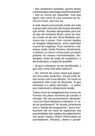 – Seu cangaceiro estúpido, quanto tempo
você acha que vai proteger esse fracassado?
– Isto eu nunca sei responder, mas que
agora nois vamo tê uma conversa de ho-
me pra home, isso nos vai.
A rede descia provocando medo em todo
o grupo pela natureza das forças elevadas
que emitia. Acordes apropriados para es-
se tipo de momento fluíam como se vies-
se a cada um de nós. Dona Modesto con-
vocou-nos à prece. Com incrível rapidez
os dragões dispersaram, entre palavrões
e juras de vingança. Ficou somente o ob-
sessor caído. Irmão Ferreira, literalmente,
o colocou no colo e o levou para um posto
próximo às nossas movimentações. Ro-
sângela, antes da saída do cangaceiro, a
ele endereçou a seguinte questão:
– Já que o obsessor vai ser beneficiado, o
que meu irmão fará pelo médium?
– Oh, minina! Se vossa mecê qué papari-
car nino sadio, pode ficar. Vô pra onde Je-
sus correu com suas bênção. Vô acudi os
obssessô. Isto é pra sê devorado. O que
interessa é o peixe devorado – e soltou
sua tradicional e altissonante risada.
Todos rimos do inesgotável bom humor de
Ferreira em pleno momento de tumulto e
atenção. Ele saiu prontamente, deixando-
-nos com Dona Modesto e Helvécio. A “re-
de de acolhimento” foi levada juntamente
com o “bando de cangaceiros”, que a con-
duziriam até um local de esperança nas
proximidades das regiões de padecimento
nos quais nossos irmãos infortunados se
acomodavam. Helvécio, atento e ponde-
 