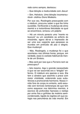 rado como sempre, destacou:
– Que bênção a mediunidade com Jesus!
– Sim, Helvécio. Uma bênção incomensu-
rável– atalhou Dona Modesto.
Por sua vez, Rosângela preocupada com
o médium, procurou saber o que lhe tinha
sucedido. Verificando a mudança de clima
mental e a instantânea felicidade na qual
se encontrava, arriscou um palpite:
– Há um minuto parecia uma “mente na
loucura” ou um candidato ao enfarto do
miocárdio, agora dá-se a impressão de
ser uma ave voejante que perpassa os
mundos em profusão de paz e alegria.
Que mudança!
– Não, Rosângela, a mudança foi o que
aconteceu nas últimas horas, porque, em
verdade, esse é o estado habitual da men-
te de um Sinésio.
– Mas será por isso que o Ferreira nem se
preocupou?
– Isto mesmo. Aqui o grande necessitado
é que vai ser socorrido era o “dragão” en-
fermo. O médium era apenas a isca. Ele
tem o cérebro que assimila a prece com
maior vitalidade, ordenando suas subs-
tâncias e promovendo harmonia. Nosso ir-
mão fora do corpo,no entanto, está exau-
rido com terríveis lembranças de que tem
como esquecer nos labirintos mentais, é
escravo de profundas hipnoses e rasteja
por entre fios e grilhões de matéria semi-
condensada, ligada às regiões em que es-
tagia nas penumbras da vida imortal. Em
 