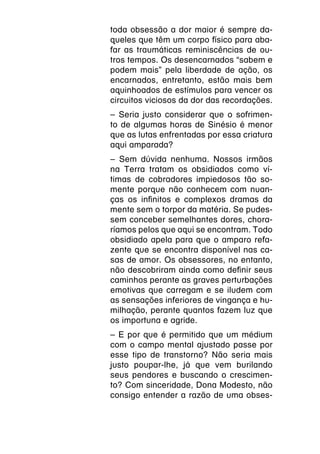 toda obsessão a dor maior é sempre da-
queles que têm um corpo físico para aba-
far as traumáticas reminiscências de ou-
tros tempos. Os desencarnados “sabem e
podem mais” pela liberdade de ação, os
encarnados, entretanto, estão mais bem
aquinhoados de estímulos para vencer os
circuitos viciosos da dor das recordações.
– Seria justo considerar que o sofrimen-
to de algumas horas de Sinésio é menor
que as lutas enfrentadas por essa criatura
aqui amparada?
– Sem dúvida nenhuma. Nossos irmãos
na Terra tratam os obsidiados como ví-
timas de cobradores impiedosos tão so-
mente porque não conhecem com nuan-
ças os infinitos e complexos dramas da
mente sem o torpor da matéria. Se pudes-
sem conceber semelhantes dores, chora-
ríamos pelos que aqui se encontram. Todo
obsidiado apela para que o amparo refa-
zente que se encontra disponível nas ca-
sas de amor. Os obsessores, no entanto,
não descobriram ainda como definir seus
caminhos perante as graves perturbações
emotivas que carregam e se iludem com
as sensações inferiores de vingança e hu-
milhação, perante quantos fazem luz que
os importuna e agride.
– E por que é permitido que um médium
com o campo mental ajustado passe por
esse tipo de transtorno? Não seria mais
justo poupar-lhe, já que vem burilando
seus pendores e buscando o crescimen-
to? Com sinceridade, Dona Modesto, não
consigo entender a razão de uma obses-
 