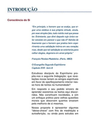 INTRODUÇÃO

Consciência do Si

                    “Em princípio, o homem que se exalça, que er-
                    gue uma estátua à sua própria virtude, anula,
                    por esse simples fato, todo mérito real que possa
                    ter. Entretanto, que direi daquele cujo único va-
                    lor consiste em parecer o que não é? Admito de
                    boamente que o homem que pratica bem expe-
                    rimenta uma satisfação íntima em seu coração;
                    mas, desde que tal satisfação se exteriorize,para
                    colher elogios, degenera em amor-próprio.”

                    François-Nicolas-Madeleine. (Paris, 1863)

                    O Evangelho Segundo Espiritismo
                    Capítulo XVII - item 8

                    Estudioso discípulo do Espiritismo pro-
                    pôs-nos a seguinte Indagação: que reve-
                    lações novas teriam os amigos espirituais
                    em favor do aperfeiçoamento interior nes-
                    sa hora de tantas na humanidade?
                    Em resposta a seu pedido sincero de
                    aprender exaremos os textos aqui discor-
                    ridos. Não constituem novidades, e sim
                    um enfoque prático para velhas questões
                    morais que absorvem quantos anseiam
                    pela melhoria de si mesmos.
                    Nossa proposta é apresentar algumas
                    “ideias-chave” com fins de meditação e
                    autoaferição, ou ainda para estudos em
 