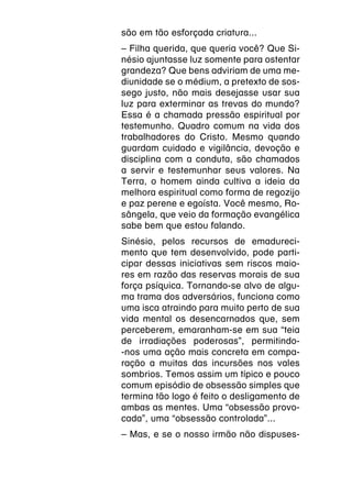 são em tão esforçada criatura...
– Filha querida, que queria você? Que Si-
nésio ajuntasse luz somente para ostentar
grandeza? Que bens adviriam de uma me-
diunidade se o médium, a pretexto de sos-
sego justo, não mais desejasse usar sua
luz para exterminar as trevas do mundo?
Essa é a chamada pressão espiritual por
testemunho. Quadro comum na vida dos
trabalhadores do Cristo. Mesmo quando
guardam cuidado e vigilância, devoção e
disciplina com a conduta, são chamados
a servir e testemunhar seus valores. Na
Terra, o homem ainda cultiva a ideia da
melhora espiritual como forma de regozijo
e paz perene e egoísta. Você mesmo, Ro-
sângela, que veio da formação evangélica
sabe bem que estou falando.
Sinésio, pelos recursos de emadureci-
mento que tem desenvolvido, pode parti-
cipar dessas iniciativas sem riscos maio-
res em razão das reservas morais de sua
força psíquica. Tornando-se alvo de algu-
ma trama dos adversários, funciona como
uma isca atraindo para muito perto de sua
vida mental os desencarnados que, sem
perceberem, emaranham-se em sua “teia
de irradiações poderosas”, permitindo-
-nos uma ação mais concreta em compa-
ração a muitas das incursões nos vales
sombrios. Temos assim um típico e pouco
comum episódio de obsessão simples que
termina tão logo é feito o desligamento de
ambas as mentes. Uma “obsessão provo-
cada”, uma “obsessão controlada”...
– Mas, e se o nosso irmão não dispuses-
 