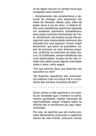 se de algum recurso no campo moral que
ensejasse essa iniciativa?
– Simplesmente não cometeríamos o ab-
surdo de entregar uma esperança nas
mãos do fracasso. Nesse caso, além de
poder servir à Lei do amor, o médium di-
lata suas resistências espirituais logrando
um excelente patrimônio autodefensivo
para esses instantes tormentosos da Ter-
ra. Atualmente, até mesmo os que não pe-
regrinam pela mediunidade ostensiva são
atacados por uma espessa “nuvem negra
bacteriana” que paira na psicosfera, ca-
paz de provocar os mais diversos prejuí-
zos, conforme os costumes de cada cria-
tura. O Codificador, sempre detalhista nas
suas observações, ocupou-se em não re-
ceber dos sábios guias alguma orientação
sobre o tema, como segue:
“Por que permite Deus que Espíritos nos
exercitem ao mal?”
“Os Espíritos imperfeitos são instrumen-
tos próprios a pôr em prova a fé e a cons-
tância dos homens na prática do bem.”

* * * * * * * * * * * * * * * * * * * *
Como vemos a vida espiritual é um ocea-
no de novidades que o homem na carne,
mesmo guardando noções valorosas de
espiritualidade, sequer imagina sobre as
infinitas leis e ocorrências por aqui expe-
rienciadas.
Por isso, os espíritas que em muitas oca-
siões demonstram presunção e sapiência
acerca da vida imortal, procurem revisar
 