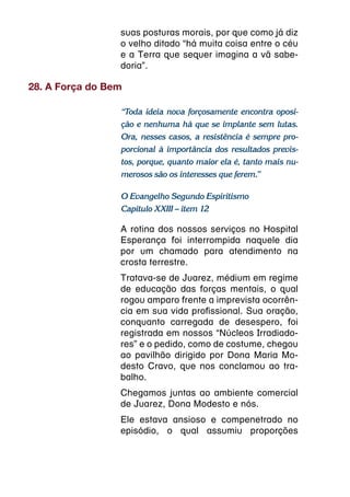 suas posturas morais, por que como já diz
                 o velho ditado “há muita coisa entre o céu
                 e a Terra que sequer imagina a vã sabe-
                 doria”.

28. A Força do Bem

                 “Toda ideia nova forçosamente encontra oposi-
                 ção e nenhuma há que se implante sem lutas.
                 Ora, nesses casos, a resistência é sempre pro-
                 porcional à importância dos resultados previs-
                 tos, porque, quanto maior ela é, tanto mais nu-
                 merosos são os interesses que ferem.”

                 O Evangelho Segundo Espiritismo
                 Capítulo XXIII – item 12

                 A rotina dos nossos serviços no Hospital
                 Esperança foi interrompida naquele dia
                 por um chamado para atendimento na
                 crosta terrestre.
                 Tratava-se de Juarez, médium em regime
                 de educação das forças mentais, o qual
                 rogou amparo frente a imprevista ocorrên-
                 cia em sua vida profissional. Sua oração,
                 conquanto carregada de desespero, foi
                 registrada em nossos “Núcleos Irradiado-
                 res” e o pedido, como de costume, chegou
                 ao pavilhão dirigido por Dona Maria Mo-
                 desto Cravo, que nos conclamou ao tra-
                 balho.
                 Chegamos juntas ao ambiente comercial
                 de Juarez, Dona Modesto e nós.
                 Ele estava ansioso e compenetrado no
                 episódio, o qual assumiu proporções
 