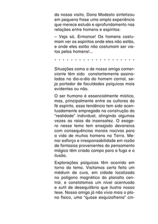 da nossa visita, Dona Modesto sintetizou
em pequena frase uma ampla experiência
que merece estudo e aprofundamento nas
relações entre homens e espíritos:
– Veja só, Ermance! Os homens costu-
mam ver os espíritos onde eles não estão,
e onde eles estão não costumam ser vis-
tos pelos homens!...

* * * * * * * * * * * * * * * * * * * *
Situações como a de nosso amigo comer-
ciante têm sido constantemente assina-
ladas no dia-a-dia do homem carnal, se-
ja portador de faculdades psíquicas mais
evidentes ou não.
O ser humano é essencialmente místico,
mas, principalmente entre os cultores da
fé espírita, essa tendência tem sido acen-
tuadamente empregada na construção da
“realidade” individual, atingindo algumas
vezes as raias da insensatez. O exage-
ro nesse tema tem ensejado devaneios
com consequências morais nocivas para
a vida de muitos homens na Terra. Me-
nor esforço e irresponsabilidade em razão
de fantasias provenientes do pensamento
mágico têm criado campo para a fuga e a
ilusão.
Explorações psíquicas têm ocorrido em
torno do tema. Visitamos certa feita um
médium de cura, em cidade localizada
no polígono magnético do planalto cen-
tral, e constatamos um nível acentuado
e sutil de desequilíbrio que ilustra nossa
tese. Nosso amigo já não vivia mais o pla-
no físico, uma “quase esquizofrenia” cin-
 
