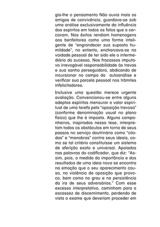gia-lhe o pensamento Não ouvia mais os
amigos de convivência, guardava-se sob
uma análise exclusivamente da influência
dos espíritos em todos os fatos que o cer-
cavam. Nos êxitos rendiam homenagens
aos benfeitores como uma forma inteli-
gente de “engrandecer sua suposta hu-
mildade”, no entanto, encharcava-se na
vaidade pessoal de ter sido ele o interme-
diário do sucesso. Nos fracassos imputa-
va irrevogável responsabilidade às trevas
e sua sanha perseguidora, abdicando de
incursionar no campo da autoanálise e
verificar sua parcela pessoal nos trâmites
infelicitadores.
Inclusive uma questão merece urgente
avaliação. Convencionou-se entre alguns
adeptos espíritas mensurar o valor espiri-
tual de uma tarefa pela “oposição trevosa”
(conforme denominação usual no plano
físico) que lhe é imposta. Alguns compa-
nheiros, inspirados nessa tese, interpre-
tam todos os obstáculos em torno de seus
passos no serviço doutrinário como “cila-
das” e “manobras” contra seus ideais, co-
mo se tal critério constituísse um sistema
de aferição exato e universal. Apoiados
nas palavras do codificador, que diz: “As-
sim, pois, a medida da importância e dos
resultados de uma ideia nova se encontra
na emoção que o seu aparecimento cau-
sa, na violência da oposição que provo-
ca, bem como no grau e na persistência
da ira de seus adversários.” Com esse
excesso interpretativo, caminham para a
escassez de discernimento, perdendo de
vista o exame que deveriam proceder em
 