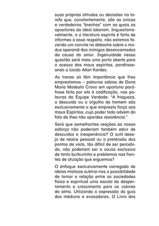 suas próprias atitudes ou decisões na ta-
refa que, constantemente, são as únicas
e verdadeiras “brechas” com as quais os
opositores do ideal laboram. Inquestiona-
velmente, e a literatura espírita é farta de
informes a esse respeito, não estamos fa-
zendo um convite no deboche sobre o mo-
dus operandi dos inimigos desencarnados
da causa do amor. Ingenuidade nessa
questão será mais uma porta aberta para
o acesso dos maus espíritos, parafrase-
ando o lúcido Allan Kardec.
As trevas só têm importância que lhes
emprestamos – palavras sábias de Dona
Maria Modesto Cravo em oportuna pará-
frase feita por ela à codificação, nas pa-
lavras da Equipe Verdade: “A fraqueza,
o descuido ou o orgulho do homem são
exclusivamente o que empresta força aos
maus Espíritos, cujo poder todo advém do
fato de lhes não opordes resistência.”
Será que semelhantes reações ao nosso
esforço não poderiam também advir de
descuidos e inexperiência? O sutil dese-
jo de realce pessoal ou a pretensão dos
pontos de vista, tão difícil de ser percebi-
da, não poderiam ser a causa exclusiva
de tanto burburinho e problemas nas fren-
tes de atuação que erguemos?
O enfoque exclusivamente carregado de
ideias místicas subtrai-nos a possibilidade
de tornar a relação entre as sociedades
física e espiritual uma escola de desper-
tamento e crescimento para os valores
da alma. Utilizando a expressão do guia
dos médiuns e evocadores, O Livro dos
 