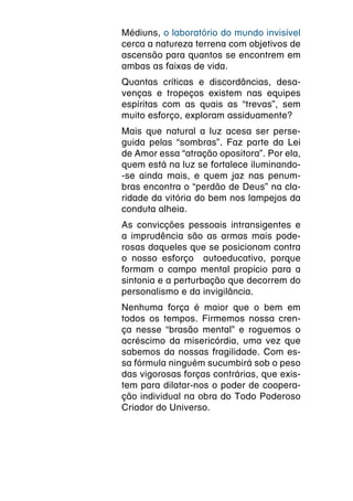 Médiuns, o laboratório do mundo invisível
cerca a natureza terrena com objetivos de
ascensão para quantos se encontrem em
ambas as faixas de vida.
Quantas críticas e discordâncias, desa-
venças e tropeços existem nas equipes
espíritas com as quais as “trevas”, sem
muito esforço, exploram assiduamente?
Mais que natural a luz acesa ser perse-
guida pelas “sombras”. Faz parte da Lei
de Amor essa “atração opositora”. Por ela,
quem está na luz se fortalece iluminando-
-se ainda mais, e quem jaz nas penum-
bras encontra o “perdão de Deus” na cla-
ridade da vitória do bem nos lampejos da
conduta alheia.
As convicções pessoais intransigentes e
a imprudência são as armas mais pode-
rosas daqueles que se posicionam contra
o nosso esforço autoeducativo, porque
formam o campo mental propício para a
sintonia e a perturbação que decorrem do
personalismo e da invigilância.
Nenhuma força é maior que o bem em
todos os tempos. Firmemos nossa cren-
ça nesse “brasão mental” e roguemos o
acréscimo da misericórdia, uma vez que
sabemos da nossas fragilidade. Com es-
sa fórmula ninguém sucumbirá sob o peso
das vigorosas forças contrárias, que exis-
tem para dilatar-nos o poder de coopera-
ção individual na obra do Todo Poderoso
Criador do Universo.
 