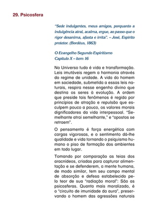 29. Psicosfera

                 “Sede indulgentes, meus amigos, porquanto a
                 indulgência atrai, acalma, ergue, ao passo que o
                 rigor desanima, afasta e irrita”. – José, Espírito
                 protetor. (Bordéus, 1863)

                 O Evangelho Segundo Espiritismo
                 Capítulo X – item 16

                 No Universo tudo é vida e transformação.
                 Leis imutáveis regem a harmonia através
                 do regime de unidade. A vida do homem
                 em sociedade, submetida a essas leis na-
                 turais, respira nesse engenho divino que
                 destina os seres à evolução. A ordem
                 que preside tais fenômenos é regida por
                 princípios de atração e repulsão que es-
                 culpem pouco a pouco, os valores morais
                 dignificadores da vida interpessoal. “Se-
                 melhante atrai semelhante,” e “opostos se
                 retraem”.
                 O pensamento é força energética com
                 cargas vigorosas, e o sentimento dá-lhe
                 qualidade e vida tornando o psiquismo hu-
                 mano o piso de formação dos ambientes
                 em todo lugar.
                 Tomando por comparação as teias dos
                 aracnídeos, criadas para capturar alimen-
                 tação e se defenderem, a mente humana,
                 de modo similar, tem seu campo mental
                 de absorção e defesa estabelecido pe-
                 lo teor de sua “radiação moral”: São as
                 psicosferas. Quanto mais moralizado, é
                 o “circuito de imunidade da aura”, preser-
                 vando o homem das agressões naturais
 