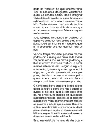 dade de vínculos” na qual encarceramo-
-nos a onerosos desgastes voluntários,
quais os citados acima. Basta imaginar
várias teias de aranha se encontrando nas
extremidades formando o enorme “man-
to”... Assim passam a ser elos de contato
e abertura a toda espécie de seres que
se movimentem naquelas faixas nas quais
sintonizamos.
Tudo isso pela invigilância em acentuar os
aspectos sombrios dos outros e do meio,
passando a partilhar na intimidade daque-
la inferioridade que destacamos fora de
nós.
Vemos, frequentemente, pessoas preocu-
padas com o mal que o outro pode lhe fa-
zer, temerosas com os “olhos gordos” que
lhes infundem fantasias místicas e senti-
mentos inferiores em relação a alguém,
entretanto, ignoram que seu grande ini-
migo, seu grande oponente são elas pró-
prias, através dos comportamentos pelos
quais atraem o mal a si mesmos. Somos
sempre os únicos responsáveis por nós.
O homem na Terra encontra-se tão habitu-
ado a denegrir o outro que não é capaz de
avaliar o mal que faz a si com essa atitu-
de. No entanto, na medida em que busca
sua transformação, afeiçoa-se a conduzir
sua palavra mais nobremente em relação
ao próximo e a tudo que o cerca. Somente
então, quando inicia o programa de disci-
plina, consegue aquilatar com mais sensi-
bilidade o quanto custa em seu desfavor o
descuido com o verbo edificante.
Essa necessidade humana de destacar o
 