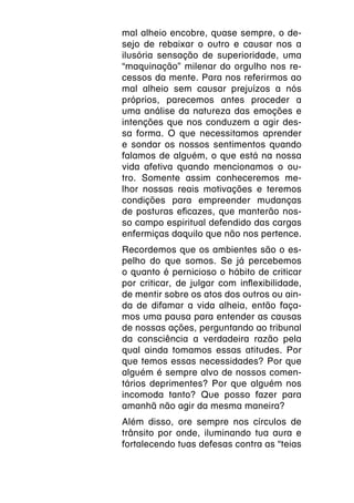 mal alheio encobre, quase sempre, o de-
sejo de rebaixar o outro e causar nos a
ilusória sensação de superioridade, uma
“maquinação” milenar do orgulho nos re-
cessos da mente. Para nos referirmos ao
mal alheio sem causar prejuízos a nós
próprios, parecemos antes proceder a
uma análise da natureza das emoções e
intenções que nos conduzem a agir des-
sa forma. O que necessitamos aprender
e sondar os nossos sentimentos quando
falamos de alguém, o que está na nossa
vida afetiva quando mencionamos o ou-
tro. Somente assim conheceremos me-
lhor nossas reais motivações e teremos
condições para empreender mudanças
de posturas eficazes, que manterão nos-
so campo espiritual defendido das cargas
enfermiças daquilo que não nos pertence.
Recordemos que os ambientes são o es-
pelho do que somos. Se já percebemos
o quanto é pernicioso o hábito de criticar
por criticar, de julgar com inflexibilidade,
de mentir sobre os atos dos outros ou ain-
da de difamar a vida alheia, então faça-
mos uma pausa para entender as causas
de nossas ações, perguntando ao tribunal
da consciência a verdadeira razão pela
qual ainda tomamos essas atitudes. Por
que temos essas necessidades? Por que
alguém é sempre alvo de nossos comen-
tários deprimentes? Por que alguém nos
incomoda tanto? Que posso fazer para
amanhã não agir da mesma maneira?
Além disso, ore sempre nos círculos de
trânsito por onde, iluminando tua aura e
fortalecendo tuas defesas contra as “teias
 