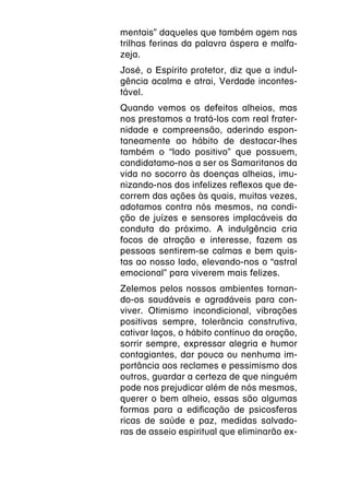 mentais” daqueles que também agem nas
trilhas ferinas da palavra áspera e malfa-
zeja.
José, o Espírito protetor, diz que a indul-
gência acalma e atrai, Verdade incontes-
tável.
Quando vemos os defeitos alheios, mas
nos prestamos a tratá-los com real frater-
nidade e compreensão, aderindo espon-
taneamente ao hábito de destacar-lhes
também o “lado positivo” que possuem,
candidatamo-nos a ser os Samaritanos da
vida no socorro às doenças alheias, imu-
nizando-nos dos infelizes reflexos que de-
correm das ações às quais, muitas vezes,
adotamos contra nós mesmos, na condi-
ção de juízes e sensores implacáveis da
conduta do próximo. A indulgência cria
focos de atração e interesse, fazem as
pessoas sentirem-se calmas e bem quis-
tas ao nosso lado, elevando-nos o “astral
emocional” para viverem mais felizes.
Zelemos pelos nossos ambientes tornan-
do-os saudáveis e agradáveis para con-
viver. Otimismo incondicional, vibrações
positivas sempre, tolerância construtiva,
cativar laços, o hábito contínuo da oração,
sorrir sempre, expressar alegria e humor
contagiantes, dar pouca ou nenhuma im-
portância aos reclames e pessimismo dos
outros, guardar a certeza de que ninguém
pode nos prejudicar além de nós mesmos,
querer o bem alheio, essas são algumas
formas para a edificação de psicosferas
ricas de saúde e paz, medidas salvado-
ras de asseio espiritual que eliminarão ex-
 