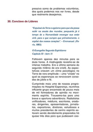 pressiva soma de problemas voluntários,
                  dos quais podemos nos ver livres, desde
                  que realmente desejemos.

30. Conclave de Líderes

                  “Expulsai da Terra o egoísmo para que ela possa
                  subir na escala dos mundos, porquanto já é
                  tempo de a Humanidade envergar sua veste
                  viril, para o que cumpre que primeiramente, o
                  expilai dos vossos corações”. – Emmanuel. (Pa-
                  ris, 1861).

                  O Evangelho Segundo Espiritismo
                  Capítulo XI – item 11

                  Faltavam apenas dez minutos para as
                  duas horas. A madrugada revestia-se de
                  intenso trabalho. Era a última semana do
                  segundo milênio da era cristã. As expec-
                  tativas criavam um clima psicológico na
                  Terra de rara amplitude – uma “virada” na
                  qual as esperanças se renovavam coroa-
                  das de júbilo e fé.
                  Cumprindo mais uma de nossas progra-
                  mações no Hospital Esperança, reunimos
                  influente grupo encarnado de pouco mais
                  de mil formadores de opinião no movi-
                  mento espírita. Trouxemo-los para uma
                  breve e oportuna advertência. Radialistas
                  unificadores, médiuns, escritores, orado-
                  res, dirigentes, apresentadores, jornalis-
                  tas, expositores, diretores, estudiosos e
                  muitos presidentes de centro espírita es-
                  tavam sendo devidamente preparados há
                  quase três dias para que pudessem coo-
 